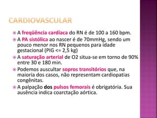  A freqüência cardíaca do RN é de 100 a 160 bpm.
 A PA sistólica ao nascer é de 70mmHg, sendo um
pouco menor nos RN pequenos para idade
gestacional (PIG <= 2,5 kg)
 A saturação arterial de O2 situa-se em torno de 90%
entre 30 e 180 min.
 Podemos auscultar sopros transitórios que, na
maioria dos casos, não representam cardiopatias
congênitas.
 A palpação dos pulsos femorais é obrigatória. Sua
ausência indica coarctação aórtica.
 