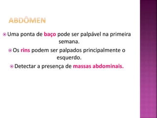  Uma ponta de baço pode ser palpável na primeira
semana.
 Os rins podem ser palpados principalmente o
esquerdo.
 Detectar a presença de massas abdominais.
 