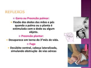  Garra ou Preensão palmar:
 Flexão dos dedos das mãos e pés
quando a palma ou a planta é
estimulada com o dedo ou algum
objeto.
 Preensão plantar:
 Desaparece em torno do 3°mês de vida.
 Fuga
 Decúbito ventral, cabeça lateralizada,
simulando obstrução de vias aéreas
 