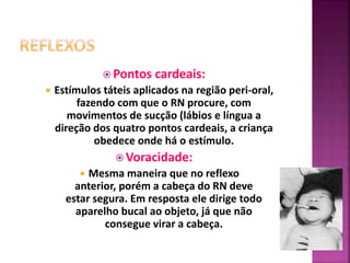  Pontos cardeais:
 Estímulos táteis aplicados na região peri-oral,
fazendo com que o RN procure, com
movimentos de sucção (lábios e língua a
direção dos quatro pontos cardeais, a criança
obedece onde há o estímulo.
 Voracidade:
 Mesma maneira que no reflexo
anterior, porém a cabeça do RN deve
estar segura. Em resposta ele dirige todo
aparelho bucal ao objeto, já que não
consegue virar a cabeça.
 