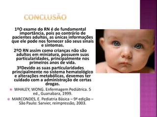 1ºO exame do RN é de fundamental
importância, pois ao contrário de
pacientes adultos, as únicas informações
que ele pode nos fornecer são seus sinais
e sintomas.
2ºO RN assim como crianças não são
adultos em miniatura, possuem suas
particularidades, principalmente nos
primeiros anos de vida.
3ºDevido as suas particularidades
principalmente no sistema hematológico
e alterações metabólicas, devemos ter
cuidado com a administração de certas
drogas.
 WHALEY; WONG. Enfermagem Pediátrica. 5
ed., Guanabara, 1999.
 MARCONDES, E. Pediatria Básica – 9ª edição –
São Paulo: Sarvier, reimpressão, 2003.
 