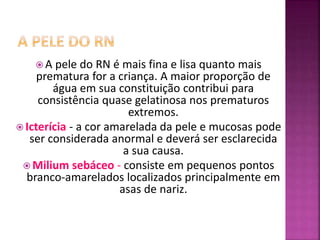  A pele do RN é mais fina e lisa quanto mais
prematura for a criança. A maior proporção de
água em sua constituição contribui para
consistência quase gelatinosa nos prematuros
extremos.
 Icterícia - a cor amarelada da pele e mucosas pode
ser considerada anormal e deverá ser esclarecida
a sua causa.
 Milium sebáceo - consiste em pequenos pontos
branco-amarelados localizados principalmente em
asas de nariz.
 