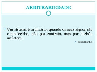 ARBITRARIEDADE Um sistema é arbitrário, quando os seus signos são estabelecidos, não por contrato, mas por decisão unilateral. Roland Barthes 