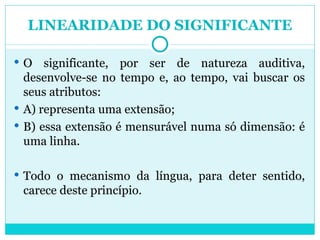 LINEARIDADE DO SIGNIFICANTE O significante, por ser de natureza auditiva, desenvolve-se no tempo e, ao tempo, vai buscar os seus atributos: A) representa uma extensão; B) essa extensão é mensurável numa só dimensão: é uma linha. Todo o mecanismo da língua, para deter sentido, carece deste princípio.  