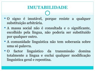 IMUTABILIDADE O signo é imutável, porque resiste a qualquer substituição arbitrária. A massa social não é consultada e o significante, escolhido pela língua, não poderia ser substituído por qualquer outro.  A comunidade linguística não tem soberania sobre uma só palavra.  O factor linguístico da transmissão domina totalmente a língua e exclui qualquer modificação linguística geral e repentina. 