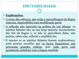 IMUTABILIDADE Explicações: A soma dos esforços, que exige a aprendizagem da língua materna, impossibilita uma modificação geral ; A reflexão não intervém na prática de um idioma : os sujeitos falantes são, na sua larga maioria, inconscientes das leis da língua e, se não se apercebem delas, não podem, sobre elas, reflectir e modificá-las; E mesmo se os sujeitos falantes fossem conhecedores, seria preciso recordar que  os factos linguísticos não provocam grandes críticas , pois  cada povo está geralmente satisfeito com a língua recebida . 