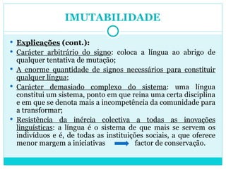 IMUTABILIDADE Explicações  (cont.): Carácter arbitrário do signo : coloca a língua ao abrigo de qualquer tentativa de mutação; A enorme quantidade de signos necessários para constituir qualquer língua ; Carácter demasiado complexo do sistema : uma língua constitui um sistema, ponto em que reina uma certa disciplina e em que se denota mais a incompetência da comunidade para a transformar; Resistência da inércia colectiva a todas as inovações linguísticas : a língua é o sistema de que mais se servem os indivíduos e é, de todas as instituições sociais, a que oferece menor margem a iniciativas  factor de conservação. 