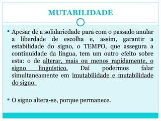MUTABILIDADE Apesar de a solidariedade para com o passado anular a liberdade de escolha e, assim, garantir a estabilidade do signo, o TEMPO, que assegura a continuidade da língua, tem um outro efeito sobre esta: o de  alterar, mais ou menos rapidamente, o signo linguístico.  Daí podermos falar simultaneamente em  imutabilidade e mutabilidade do signo.  O signo altera-se, porque permanece.  