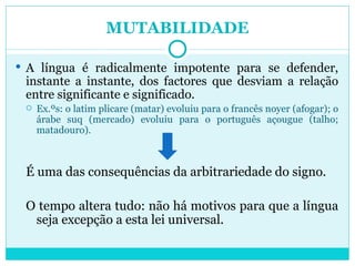 MUTABILIDADE A língua é radicalmente impotente para se defender, instante a instante, dos factores que desviam a relação entre significante e significado.  Ex.ºs: o latim plicare (matar) evoluiu para o francês noyer (afogar); o árabe suq (mercado) evoluiu para o português açougue (talho; matadouro). É uma das consequências da arbitrariedade do signo.  O tempo altera tudo: não há motivos para que a língua seja excepção a esta lei universal. 