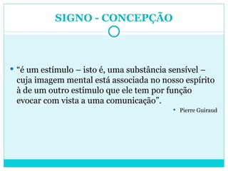 SIGNO - CONCEPÇÃO “ é um estímulo – isto é, uma substância sensível – cuja imagem mental está associada no nosso espírito à de um outro estímulo que ele tem por função evocar com vista a uma comunicação”. Pierre Guiraud 