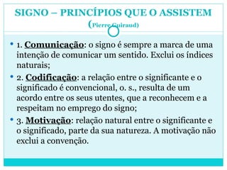 SIGNO – PRINCÍPIOS QUE O ASSISTEM ( Pierre Guiraud) 1.  Comunicação : o signo é sempre a marca de uma intenção de comunicar um sentido. Exclui os índices naturais; 2.  Codificação : a relação entre o significante e o significado é convencional, o. s., resulta de um acordo entre os seus utentes, que a reconhecem e a respeitam no emprego do signo; 3.  Motivação : relação natural entre o significante e o significado, parte da sua natureza. A motivação não exclui a convenção.  