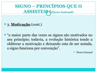SIGNO – PRINCÍPIOS QUE O ASSISTEM ( Pierre Guiraud) 3.  Motivação  (cont.) “ a maior parte das vezes os signos são motivados no seu princípio; todavia, a evolução histórica tende a obliterar a motivação e deixando esta de ser notada, o signo funciona por convenção”. Pierre Guiraud 