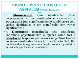 SIGNO – PRINCÍPIOS QUE O ASSISTEM  (Pierre Guiraud) 4.  Monossemia  (um significante faz-se corresponder a um significado e vice-versa) e  polissemia  (um significante pode combinar-se com vários significados e um significado com vários significantes); 5.  Denotação  (constituída pelo significado concebido objectivamente e apenas como tal) e  conotação  (expressa por valores subjectivos ligados ao signo, resultantes da sua forma e função.  Ex.º: Um uniforme denota o grau e uma função; conota o prestígio e autoridade que lhe estão associados. 