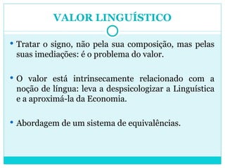 VALOR LINGUÍSTICO Tratar o signo, não pela sua composição, mas pelas suas imediações: é o problema do valor. O valor está intrinsecamente relacionado com a noção de língua: leva a despsicologizar a Linguística e a aproximá-la da Economia. Abordagem de um sistema de equivalências. 