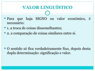 VALOR LINGUÍSTICO Para que haja SIGNO ou valor económico, é necessário: 1. a troca de coisas dissemelhantes; 2. a comparação de coisas similares entre si. O sentido só fica verdadeiramente fixo, depois desta dupla determinação: significação e valor. 