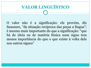 VALOR LINGUÍSTICO O valor não é a significação: ele provém, diz Saussure, “da situação recíproca das peças a língua”; é mesmo mais importante do que a significação: “que há de ideia ou de matéria fónica num signo tem menos importância do que o que existe à volta dele nos outros signos” 