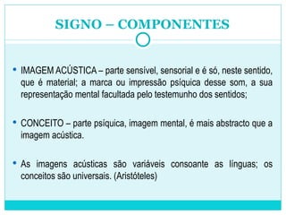 SIGNO – COMPONENTES IMAGEM ACÚSTICA – parte sensível, sensorial e é só, neste sentido, que é material; a marca ou impressão psíquica desse som, a sua representação mental facultada pelo testemunho dos sentidos; CONCEITO – parte psíquica, imagem mental, é mais abstracto que a imagem acústica. As imagens acústicas são variáveis consoante as línguas; os conceitos são universais. (Aristóteles) 