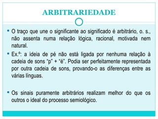 O traço que une o significante ao significado é arbitrário, o. s., não assenta numa relação lógica, racional, motivada nem natural.  Ex.º: a ideia de pé não está ligada por nenhuma relação à cadeia de sons “p” + “é”. Podia ser perfeitamente representada por outra cadeia de sons, provando-o as diferenças entre as várias línguas.  Os sinais puramente arbitrários realizam melhor do que os outros o ideal do processo semiológico. ARBITRARIEDADE 