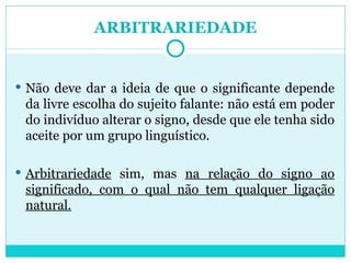 ARBITRARIEDADE Não deve dar a ideia de que o significante depende da livre escolha do sujeito falante: não está em poder do indivíduo alterar o signo, desde que ele tenha sido aceite por um grupo linguístico. Arbitrariedade  sim, mas  na relação do signo ao significado, com o qual não tem qualquer ligação natural. 