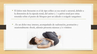 • El dolor más frecuente es el de tipo cólico ya sea renal o ureteral, debido a
la distensión de la cápsula renal, del uréter y / o pelvis renal por orina
retenida sobre el punto de bloqueo por un cálculo o coágulo sanguíneo.
• . Es un dolor muy intenso, acompañado de sudoración, postración y
ocasionalmente shock, además presenta náuseas y/o vómitos
 