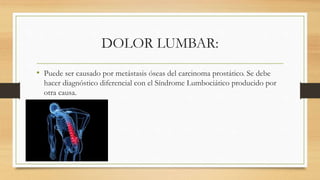 DOLOR LUMBAR:
• Puede ser causado por metástasis óseas del carcinoma prostático. Se debe
hacer diagnóstico diferencial con el Síndrome Lumbociático producido por
otra causa.
 