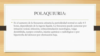 POLAQUIURIA:
• Es el aumento de la frecuencia urinaria.La periodicidad normal es cada 4-5
horas, dependiendo de la ingesta líquida. La frecuencia puede aumentar por
irritación vesical, infección, sobreestimulación neurológica, vejiga
desinhibida, cuerpos extraños, injurias químicas o radiológicas o por
hipertrofia del detrusor por obstrucción baja.
 