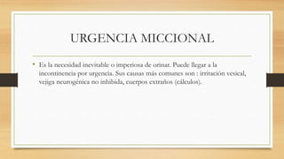 URGENCIA MICCIONAL
• Es la necesidad inevitable o imperiosa de orinar. Puede llegar a la
incontinencia por urgencia. Sus causas más comunes son : irritación vesical,
vejiga neurogénica no inhibida, cuerpos extraños (cálculos).
 