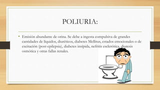 POLIURIA:
• Emisión abundante de orina. Se debe a ingesta compulsiva de grandes
cantidades de líquidos, diuréticos, diabetes Mellitus, estados emocionales o de
excitación (post-epilepsia), diabetes insípida, nefritis esclerótica, diuresis
osmótica y otras fallas renales.
 