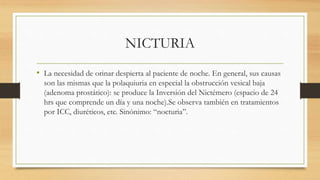 NICTURIA
• La necesidad de orinar despierta al paciente de noche. En general, sus causas
son las mismas que la polaquiuria en especial la obstrucción vesical baja
(adenoma prostático): se produce la Inversión del Nictémero (espacio de 24
hrs que comprende un día y una noche).Se observa también en tratamientos
por ICC, diuréticos, etc. Sinónimo: “nocturia”.
 
