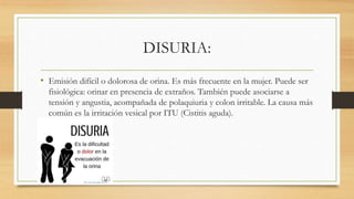 DISURIA:
• Emisión difícil o dolorosa de orina. Es más frecuente en la mujer. Puede ser
fisiológica: orinar en presencia de extraños. También puede asociarse a
tensión y angustia, acompañada de polaquiuria y colon irritable. La causa más
común es la irritación vesical por ITU (Cistitis aguda).
 