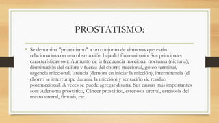 PROSTATISMO:
• Se denomina "prostatismo" a un conjunto de síntomas que están
relacionados con una obstrucción baja del flujo urinario. Sus principales
características son: Aumento de la frecuencia miccional nocturna (nicturia),
disminución del calibre y fuerza del chorro miccional, goteo terminal,
urgencia miccional, latencia (demora en iniciar la micción), intermitencia (el
chorro se interrumpe durante la micción) y sensación de residuo
postmiccional. A veces se puede agregar disuria. Sus causas más importantes
son: Adenoma prostático, Cáncer prostático, estenosis uretral, estenosis del
meato uretral, fimosis, etc.
 