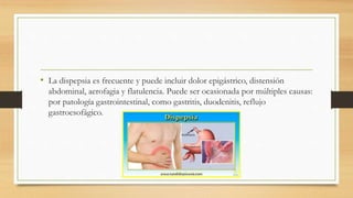 • La dispepsia es frecuente y puede incluir dolor epigástrico, distensión
abdominal, aerofagia y flatulencia. Puede ser ocasionada por múltiples causas:
por patología gastrointestinal, como gastritis, duodenitis, reflujo
gastroesofágico.
 