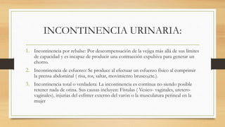 INCONTINENCIA URINARIA:
1. Incontinencia por rebalse: Por descompensación de la vejiga más allá de sus límites
de capacidad y es incapaz de producir una contracción expulsiva para generar un
chorro.
2. Incontinencia de esfuerzo: Se produce al efectuar un esfuerzo físico al comprimir
la prensa abdominal ( risa, tos, saltar, movimiento brusco,etc.).
3. Incontinencia total o verdadera: La incontinencia es contínua no siendo posible
retener nada de orina. Sus causas incluyen: Fístulas ( Vesico- vaginales, uretero-
vaginales), injurias del esfínter externo del varón o la musculatura perineal en la
mujer
 