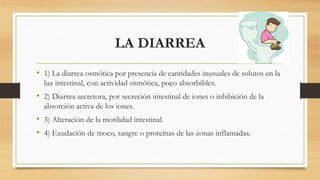 LA DIARREA
• 1) La diarrea osmótica por presencia de cantidades inusuales de solutos en la
luz intestinal, con actividad osmótica, poco absorbibles.
• 2) Diarrea secretora, por secreción intestinal de iones o inhibición de la
absorción activa de los iones.
• 3) Alteración de la motilidad intestinal.
• 4) Exudación de moco, sangre o proteínas de las zonas inflamadas.
 