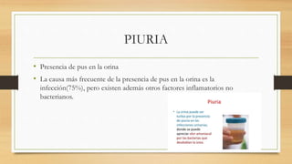 PIURIA
• Presencia de pus en la orina
• La causa más frecuente de la presencia de pus en la orina es la
infección(75%), pero existen además otros factores inflamatorios no
bacterianos.
 