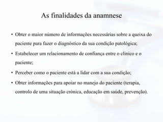 As finalidades da anamnese
• Obter o maior número de informações necessárias sobre a queixa do
paciente para fazer o diagnóstico da sua condição patológica;
• Estabelecer um relacionamento de confiança entre o clínico e o
paciente;
• Perceber como o paciente está a lidar com a sua condição;
• Obter informações para apoiar no manejo do paciente (terapia,
controlo de uma situação crónica, educação em saúde, prevenção).
 