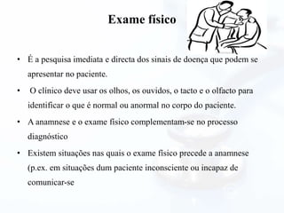 Exame físico
• É a pesquisa imediata e directa dos sinais de doença que podem se
apresentar no paciente.
• O clínico deve usar os olhos, os ouvidos, o tacto e o olfacto para
identificar o que é normal ou anormal no corpo do paciente.
• A anamnese e o exame físico complementam-se no processo
diagnóstico
• Existem situações nas quais o exame físico precede a anamnese
(p.ex. em situações dum paciente inconsciente ou incapaz de
comunicar-se
 