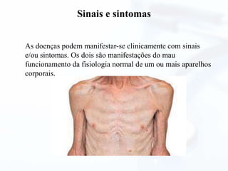 Sinais e sintomas
As doenças podem manifestar-se clinicamente com sinais
e/ou sintomas. Os dois são manifestações do mau
funcionamento da fisiologia normal de um ou mais aparelhos
corporais.
 