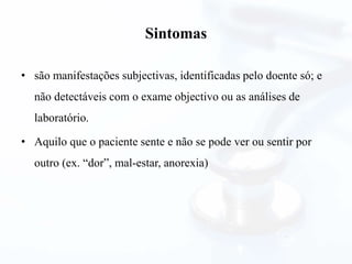 Sintomas
• são manifestações subjectivas, identificadas pelo doente só; e
não detectáveis com o exame objectivo ou as análises de
laboratório.
• Aquilo que o paciente sente e não se pode ver ou sentir por
outro (ex. “dor”, mal-estar, anorexia)
 