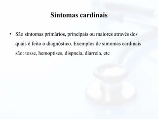 Sintomas cardinais
• São sintomas primários, principais ou maiores através dos
quais é feito o diagnóstico. Exemplos de sintomas cardinais
são: tosse, hemoptises, dispneia, diarreia, etc
 