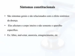 Sintomas constitucionais
• São sintomas gerais e são relacionados com o efeito sistémico
da doença.
• Eles afectam o corpo inteiro e não somente o aparelho
específico.
• Ex: febre, mal-estar, anorexia, emagrecimento, etc
 