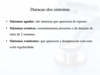 Duracao dos sintomas
• Sintomas agudos: são sintomas que aparecem de repente.
• Sintomas crónicos: constantemente presentes e de duração de
mais de 2 semanas.
• Sintomas remitentes: que aparecem e desaparecem com uma
certa regularidade
 
