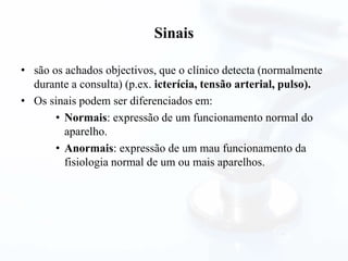 Sinais
• são os achados objectivos, que o clínico detecta (normalmente
durante a consulta) (p.ex. icterícia, tensão arterial, pulso).
• Os sinais podem ser diferenciados em:
• Normais: expressão de um funcionamento normal do
aparelho.
• Anormais: expressão de um mau funcionamento da
fisiologia normal de um ou mais aparelhos.
 