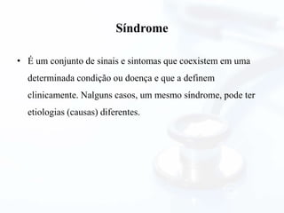 Síndrome
• É um conjunto de sinais e sintomas que coexistem em uma
determinada condição ou doença e que a definem
clinicamente. Nalguns casos, um mesmo síndrome, pode ter
etiologias (causas) diferentes.
 