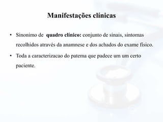 Manifestações clínicas
• Sinonimo de quadro clínico: conjunto de sinais, sintomas
recolhidos através da anamnese e dos achados do exame físico.
• Toda a caracterizacao do patema que padece um um certo
paciente.
 