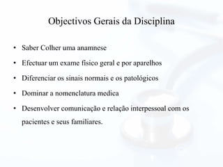 Objectivos Gerais da Disciplina
• Saber Colher uma anamnese
• Efectuar um exame físico geral e por aparelhos
• Diferenciar os sinais normais e os patológicos
• Dominar a nomenclatura medica
• Desenvolver comunicação e relação interpessoal com os
pacientes e seus familiares.
 