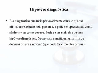 Hipótese diagnóstica
• É o diagnóstico que mais provavelmente causa o quadro
clínico apresentado pelo paciente, e pode ser apresentada como
síndrome ou como doença. Pode-se ter mais do que uma
hipótese diagnóstica. Nesse caso constituem uma lista de
doenças ou um síndrome (que pode ter diferentes causas).
 