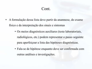 Cont.
• A formulação dessa lista deve partir da anamnese, do exame
físico e da interpretação dos sinais e sintomas
• Os meios diagnósticos auxiliares (teste laboratoriais,
radiológicos, etc.) podem representar o passo seguinte
para aperfeiçoar a lista das hipóteses diagnósticas.
• Fala-se de hipótese enquanto deve ser confirmada com
outras análises e investigações.
 