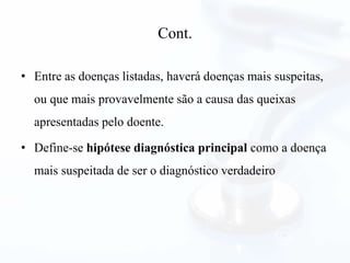 Cont.
• Entre as doenças listadas, haverá doenças mais suspeitas,
ou que mais provavelmente são a causa das queixas
apresentadas pelo doente.
• Define-se hipótese diagnóstica principal como a doença
mais suspeitada de ser o diagnóstico verdadeiro
 