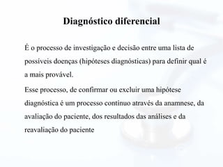 Diagnóstico diferencial
É o processo de investigação e decisão entre uma lista de
possíveis doenças (hipóteses diagnósticas) para definir qual é
a mais provável.
Esse processo, de confirmar ou excluir uma hipótese
diagnóstica é um processo contínuo através da anamnese, da
avaliação do paciente, dos resultados das análises e da
reavaliação do paciente
 